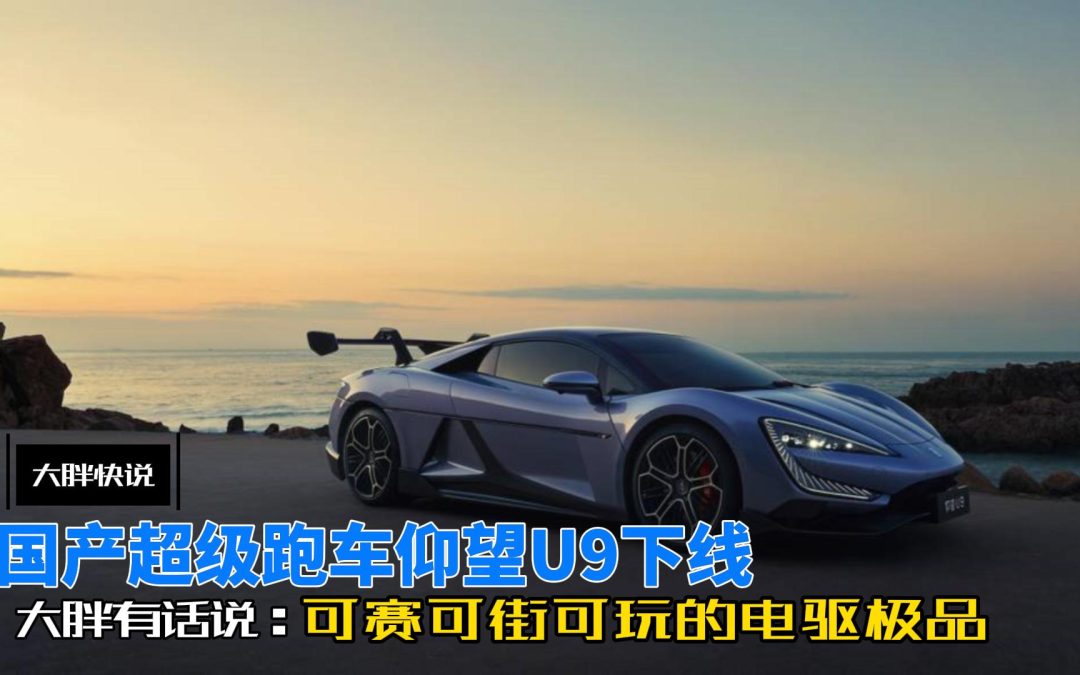 大胖快说 国产超跑仰望U9下线 可赛可街可玩的电驱极品