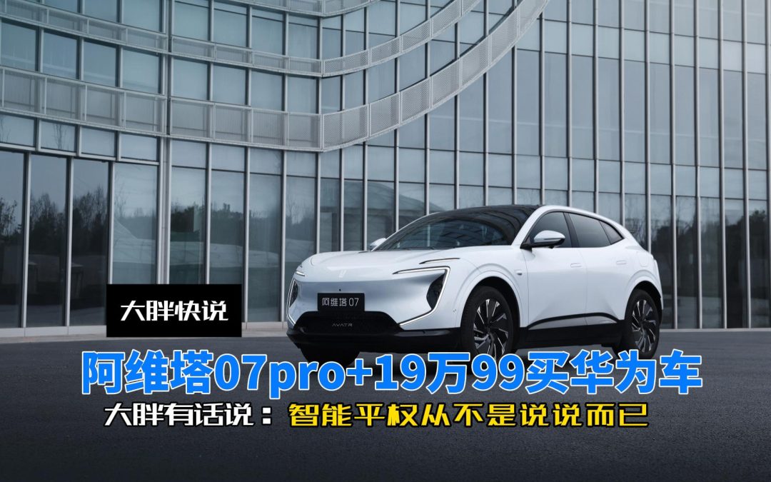 大胖快说 19万99买华为车阿维塔07pro+ 智能平权不是说说而已