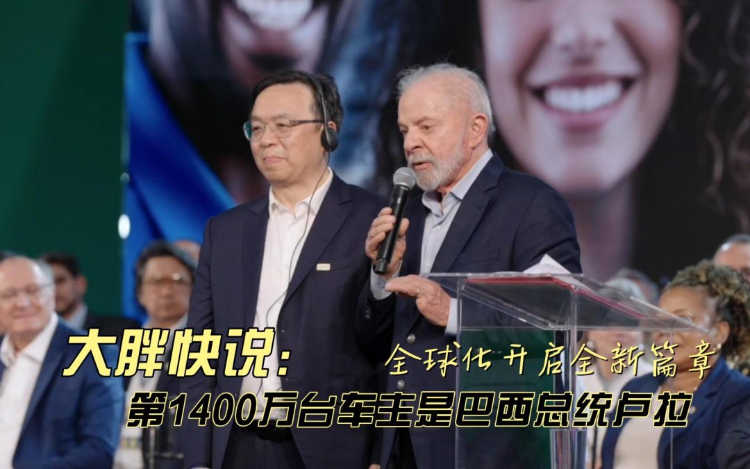 大胖快说 让巴西总统卢拉粉的比亚迪 全球化开启全新篇章